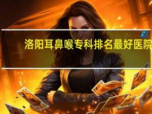 洛阳耳鼻喉专科排名最好医院（北京耳鼻喉专科排名）