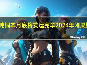 洛阳钼业24万吨铜本月底将发运完毕 2024年刚果（金）铜产量预计达60万吨