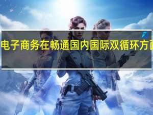 流通企业国际竞争力增强 电子商务在畅通国内国际双循环方面发挥积极作用 到底什么情况嘞