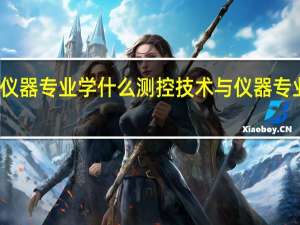 测控技术与仪器专业学什么 测控技术与仪器专业从事行业有哪些