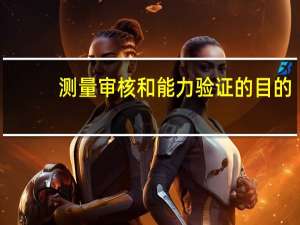 测量审核和能力验证的目的（测量审核和能力验证的区别）