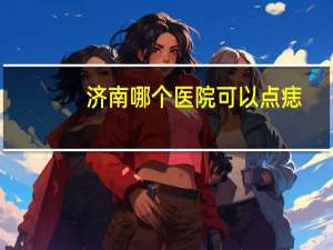 济南哪个医院可以点痣？济南哪家医院点痣好