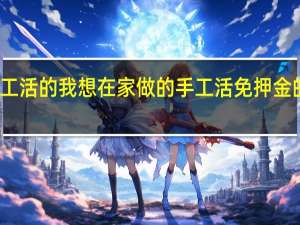 济南哪里有外发手工活的我想在家做的手工活免押金的 在家做手工活不交押金
