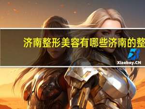 济南整形美容有哪些 济南的整形医院，哪家比较好，价格公道