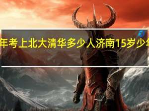 济南每年考上北大清华多少人 济南15岁少年被清华录取