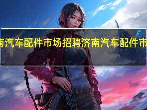 济南汽车配件市场招聘 济南汽车配件市场在哪里