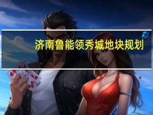 济南鲁能领秀城地块规划（济南鲁能领秀城简介）