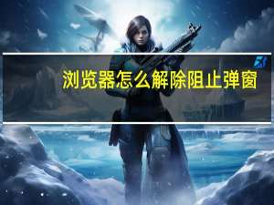 浏览器怎么解除阻止弹窗（浏览器阻止弹出窗口怎么关闭）