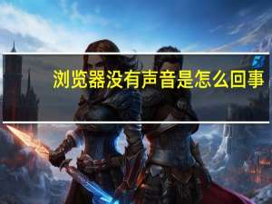 浏览器没有声音是怎么回事（手机浏览器打不开怎么回事）