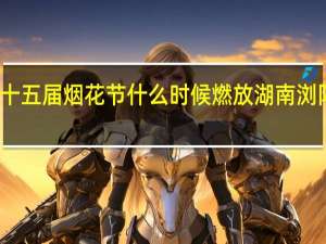 浏阳市第十五届烟花节什么时候燃放 湖南浏阳全城燃放烟花