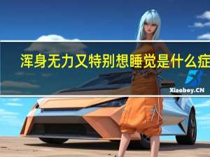 浑身无力又特别想睡觉是什么症状（浑身无力想睡觉怎么回事）