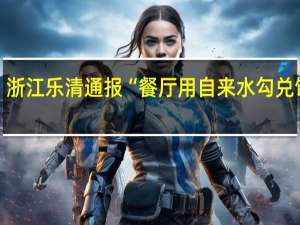 浙江乐清通报“餐厅用自来水勾兑饮料”：对当事人予以立案涉事经营场所查封