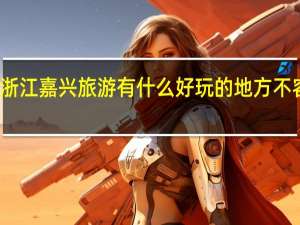 浙江嘉兴旅游有什么好玩的地方不容错过