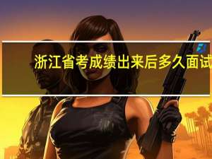 浙江省考成绩出来后多久面试