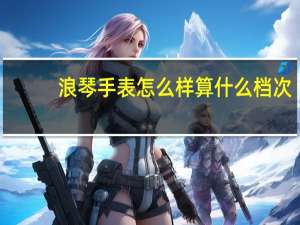 浪琴手表怎么样算什么档次