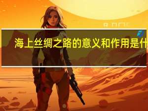 海上丝绸之路的意义和作用是什么（海上丝绸之路的意义）