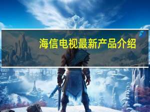 海信电视最新产品介绍（海信电视最新产品）