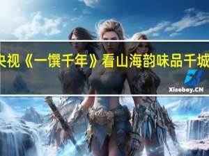 海信电视联袂央视《一馔千年》 看山海韵味 品千城千味 到底什么情况嘞