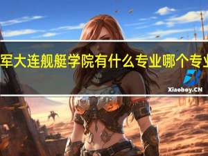 海军大连舰艇学院有什么专业 哪个专业比较好
