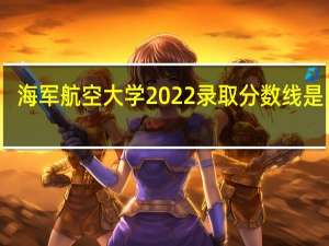 海军航空大学2022录取分数线是多少