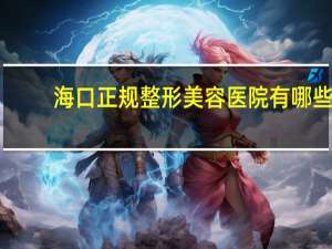 海口正规整形美容医院有哪些 海口私人医院有哪些