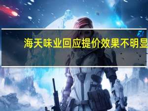 海天味业回应提价效果不明显：成本端超预期上涨所致