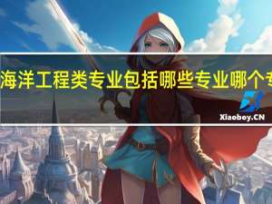 海洋工程类专业包括哪些专业 哪个专业好