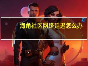 海角社区网络延迟怎么办（网络延迟怎么办）