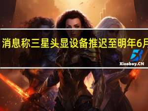消息称三星头显设备推迟至明年6月生产