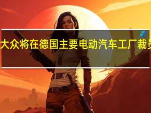 消息称大众将在德国主要电动汽车工厂裁员因需求下降