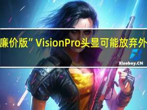 消息称苹果“廉价版”Vision Pro头显可能放弃外部显示屏 定价1500-2500美元