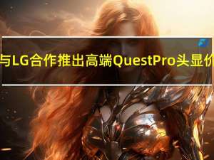 消息称Meta将与LG合作推出高端Quest Pro头显价格约2000美元