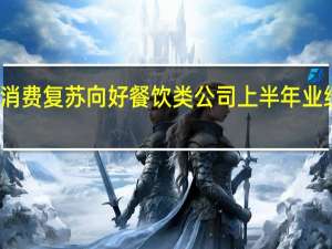 消费复苏向好 餐饮类公司上半年业绩亮眼