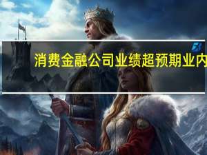 消费金融公司业绩超预期业内：金融债发行重新“开闸”料有助于缓解当前融资压力