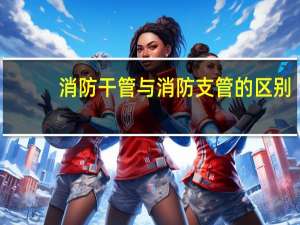 消防干管与消防支管的区别