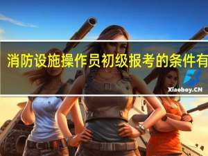 消防设施操作员初级报考的条件有什么