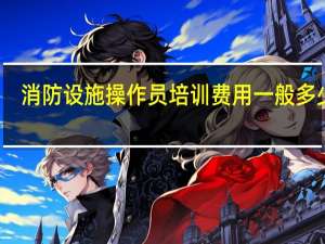 消防设施操作员培训费用一般多少钱