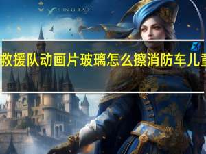 消防车救援队动画片玻璃怎么擦 消防车儿童动画片大全