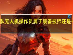 消防队无人机操作员属于装备技师还是一线通讯员