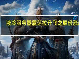 液冷服务器震荡拉升 飞龙股份涨超7%