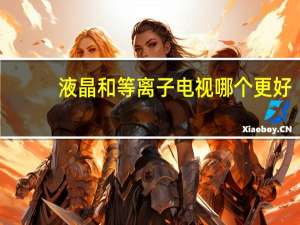 液晶和等离子电视哪个更好（液晶和等离子的区别）