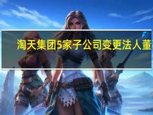 淘天集团5家子公司变更法人董事：不涉及任何管理变动