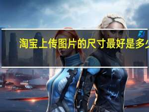 淘宝上传图片的尺寸最好是多少（淘宝上传图片的尺寸是多少）
