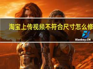 淘宝上传视频不符合尺寸怎么修改（淘宝视频尺寸不符合如何修改）