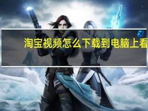 淘宝视频怎么下载到电脑上看（淘宝视频怎么下载到电脑）