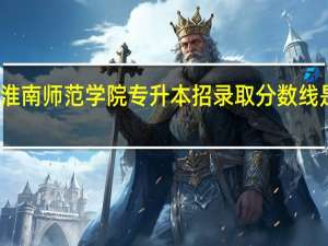 淮南师范学院专升本招录取分数线是多少