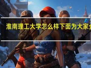 淮南理工大学怎么样 下面为大家介绍
