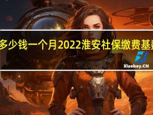 淮安社保多少钱一个月　2022淮安社保缴费基数及比例一览表