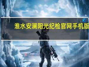 淮水安澜阳光纪检官网手机版（淮安阳光纪检淮水安澜）
