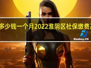 淮阴区社保多少钱一个月　2022淮阴区社保缴费基数及比例一览表